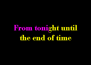 From tonight until
the end of tilne