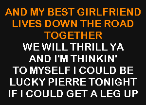 AND MY BEST GIRLFRIEND
LIVES DOWN THE ROAD
TOGETHER
WEWILL THRILL YA
AND I'M THINKIN'

T0 MYSELF I COULD BE
LUCKY PIERRETONIGHT
IF I COULD GETA LEG UP