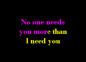 No one needs
you more than

I need you