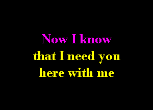 Now I know

that I need you
here With me