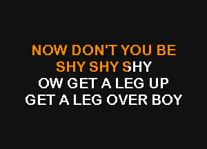 NOW DON'T YOU BE
SHY SHY SHY
OW GET A LEG UP
GET A LEG OVER BOY