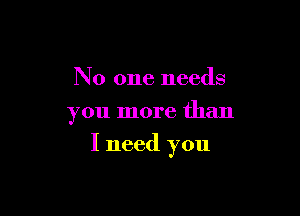 No one needs
you more than

I need you