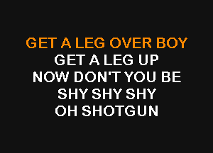 GET A LEG OVER BOY
GET A LEG UP
NOW DON'T YOU BE
SHY SHY SHY
OH SHOTGUN