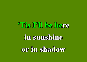 'Tis I'll be here

in sunshine

or in shadow