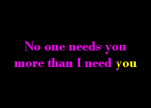 No one needs you

more than I need you