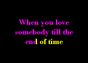 When you love

somebody till the
end of time
