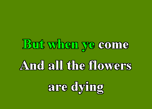 But when ye come

And all the flowers

are dying