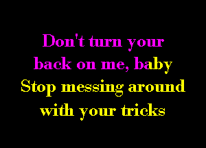 Don't turn your
back 011 me, baby

Stop messing around

With your tricks