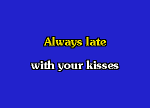Always late

with your kisses