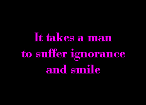 It takes a man
to suffer ignorance

and smile