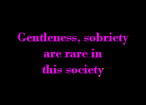 Centleness, sobriety

are rare in

this so ciety