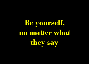 Be yourself,

no matter what

they say
