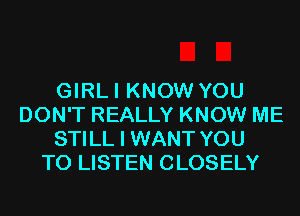 GIRLI KNOW YOU
DON'T REALLY KNOW ME
STILL I WANT YOU
TO LISTEN CLOSELY
