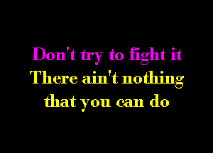 Don't try to fight it
There ain't nothing
that you can do