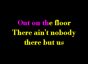 Out on the floor

There ain't nobody

there but us