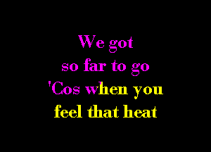 We got

so far to go

'Cos When you

feel that heat