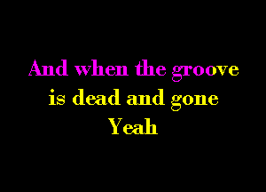 And when the groove

is dead and gone

Yeah