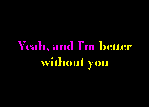 Yeah, and I'm better

without you