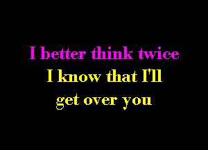 I better think twice
I know that I'll

get over you