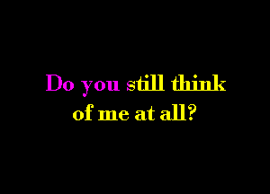 Do you still think

of me at all?