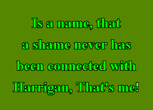 Is a name, that
a shame never has

been connected with

Harrigan, That's me!