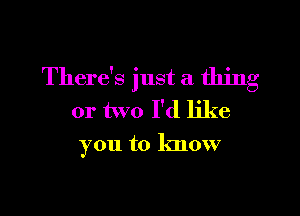 There's just a thing

or two I'd like
you to know