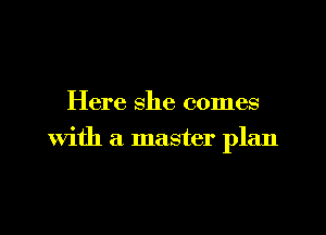 Here she comes

with a master plan