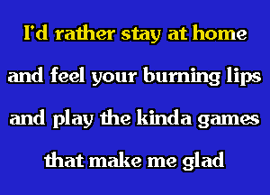 I'd rather stay at home
and feel your burning lips
and play the kinda games

that make me glad