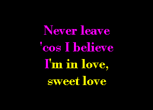 Never leave
'cos I believe

I'm in love,

sweet love