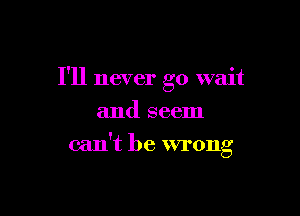 I'll never go wait
and seem

can't be wrong