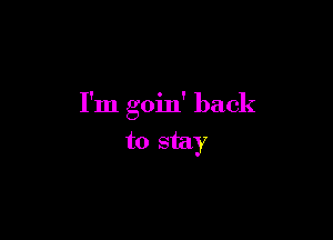 I'm goin' back

to stay