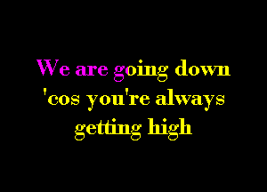 We are going down

'cos you're always

getting high