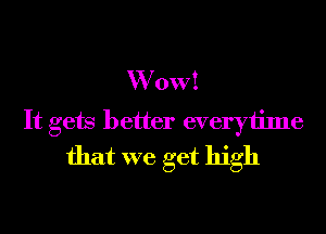 W 0va
It gets better everytime
that we get high