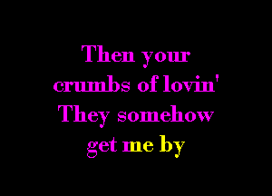 Then your
crumbs 0f lovin'

They somehow

get me by
