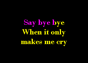Say bye bye

When it only

makes me cry