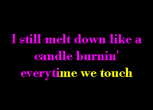 I still melt down like a

candle burnin'
everytime we touch