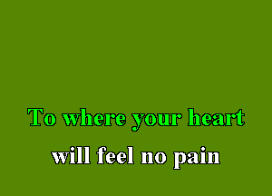 T0 where your heart

will feel no pain