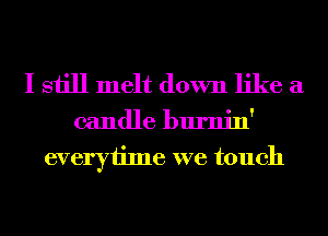 I still melt down like a

candle burnin'
everytime we touch