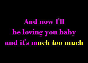 And now I'll
be loving you baby

and it's much too much