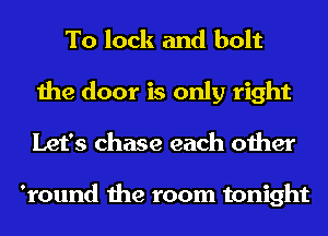 To lock and bolt
the door is only right
Let's chase each other

'round the room tonight