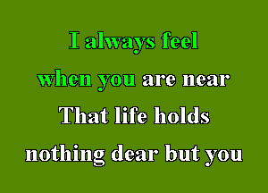 I always feel

when you are near
That life holds

nothing dear but you