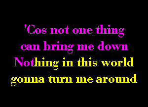 'Cos not one thing

can bring me down
Nothing in this world

gonna turn me around