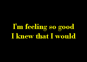 I'm feeling so good

I knew that I would