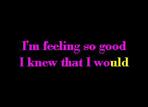 I'm feeling so good

I knew that I would