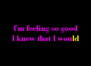 I'm feeling so good

I knew that I would