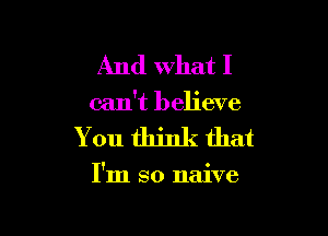 And What I
can't believe

You think that

I'm so naive