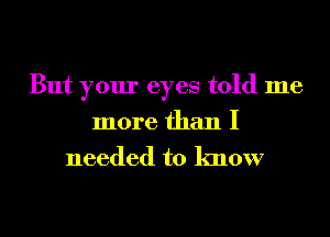 But your eyes told me
more than I

needed to know