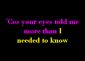 'Cos your eyes told me
more than I

needed to know

g