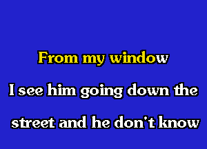 From my window
I see him going down the

street and he don't know