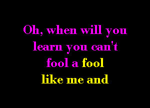 Oh, When will you
learn you can't
fool a. fool
like me and

g